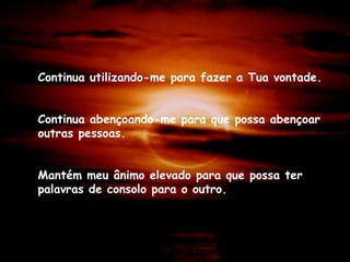 Continua utilizando-me para fazer a Tua vontade.
Continua abençoando-me para que possa abençoar
outras pessoas.
Mantém meu ânimo elevado para que possa ter
palavras de consolo para o outro.
 