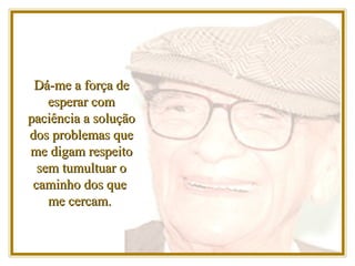 Dá-me a força de esperar com paciência a solução dos problemas que me digam respeito sem tumultuar o caminho dos que  me cercam.  