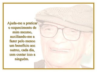 Ajuda-me a praticar o esquecimento de mim mesmo, auxiliando-me a fazer pelo menos um benefício aos outros, cada dia, sem contar isso a ninguém.  