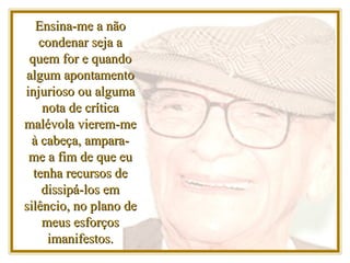 Ensina-me a não condenar seja a quem for e quando algum apontamento injurioso ou alguma nota de crítica malévola vierem-me à cabeça, ampara-me a fim de que eu tenha recursos de dissipá-los em silêncio, no plano de meus esforços imanifestos. 