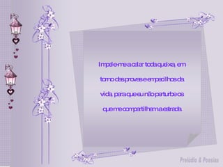 Impele-me a calar toda queixa, em  torno das provas e empecilhos da  vida, para que eu não perturbe os  que me compartilham a estrada. 