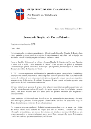 !
Santa Maria, 22 de setembro de 2016
Semana de Oração pela Paz na Palestina
Queridas pessoas de nossa IEAB
Graça e Paz!
Convocadas pelos organismos ecumênicos e liderados pelo Conselho Mundial de Igrejas, bem
como apoiados por um grande contingente de organizações da sociedade civil, as Igrejas são
desafiadas a elevar suas orações pela Paz entre a Palestina e Israel.
Entre os dias 18 e 24 deste mês se celebra a Semana Mundial de Oração pela Paz entre Palestina
e Israel, com o tema "Deus derrubou os Muros". Uma iniciativa de Judeus e Palestinos
Ecumênicos que querem sinalizar ao mundo que a paz é possível, mesmo depois de tantos anos
de ocupação militar da Palestina por Israel.
A ONU e outros organismos multilaterais têm apontado as graves consequências de tão longa
ocupação que acabam prejudicando ambos os países, causando perdas de vidas e desperdício em
termos de políticas de bem estar para os dois povos. A migração forçada imposta aos palestinos
têm provocado deslocamento de milhares de pessoas de suas casas e territórios, gerando sério
agravamento da crise humanitária na Palestina.
Diversas iniciativas de Igrejas e de grupos inter-religiosos que visitam a região para apoiar a luta
pela Paz tem enfrentado muitas dificuldades de acesso seguro às áreas de refugiados e muitos
apelos, sem muito sucesso, tem sido feitos junto ao governo israelense para suspender a
ocupação militar.
Neste incansável esforço, anglicanos têm oferecido um testemunho de perseverança e de amor
para com o povo palestino. Nossa Igreja no Oriente Médio tem sido um importante braço na
defesa de direitos e na promoção de ações humanitárias.
Por esta razão, venho como Primaz do Brasil, convidar nossa Província a se somar com cristãos
do mundo inteiro nesta semana de oração pela Paz na Palestina. Elevemos em nossas
celebrações comunitárias e em nossas devocionais em família ou mesmo individuais ou em
grupos ecumênicos as nossas orações para que o nosso Deus - que derruba muros de separação
- encha o coração da Igreja de compaixão pela Palestina.
IGREJA EPISCOPAL ANGLICANA DO BRASIL
Dom Francisco de Assis da Silva
Bispo Primaz
 