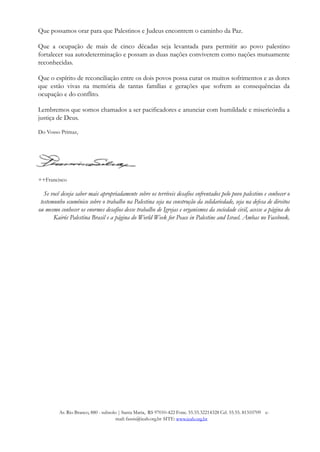 Que possamos orar para que Palestinos e Judeus encontrem o caminho da Paz.
Que a ocupação de mais de cinco décadas seja levantada para permitir ao povo palestino
fortalecer sua autodeterminação e possam as duas nações conviverem como nações mutuamente
reconhecidas.
Que o espírito de reconciliação entre os dois povos possa curar os muitos sofrimentos e as dores
que estão vivas na memória de tantas famílias e gerações que sofrem as consequências da
ocupação e do conflito.
Lembremos que somos chamados a ser pacificadores e anunciar com humildade e misericórdia a
justiça de Deus.
Do Vosso Primaz,
++Francisco
Se você deseja saber mais apropriadamente sobre os terríveis desafios enfrentados pelo povo palestino e conhecer o
testemunho ecumênico sobre o trabalho na Palestina seja na construção da solidariedade, seja na defesa de direitos
ou mesmo conhecer os enormes desafios desse trabalho de Igrejas e organismos da sociedade civil, acesse a página do
Kairós Palestina Brasil e a página do World Week for Peace in Palestine and Israel. Ambas no Facebook.
Av. Rio Branco, 880 - subsolo | Santa Maria, RS 97010-422 Fone. 55.55.32214328 Cel. 55.55. 81310709 e-
mail: fassis@ieab.org.br SITE: www.ieab.org.br
 