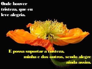 Onde houver
tristeza, que eu
leve alegria.
E possa suportara tristeza,
minha e dos outros, sendo alegre
ainda assim.
 
