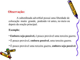 Observação:
       A subordinada adverbial possui uma liberdade de
colocação muito grande, podendo vir antes, no meio ou
depois da oração principal.

Exemplo:

• Embora seja possível, é pouco provável uma terceira guerra.
• É pouco provável, embora possível, uma terceira guerra.

• É pouco provável uma terceira guerra, embora seja possível.
 