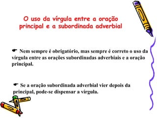 O uso da vírgula entre a oração
   principal e a subordinada adverbial



 Nem sempre é obrigatório, mas sempre é correto o uso da
vírgula entre as orações subordinadas adverbiais e a oração
principal.



 Se a oração subordinada adverbial vier depois da
principal, pode-se dispensar a vírgula.
 