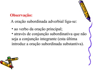 Observação:
A oração subordinada adverbial liga-se:
• ao verbo da oração principal;
• através de conjunção subordinativa que não
seja a conjunção integrante (esta última
introduz a oração subordinada substantiva).
 