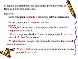 O adjunto adverbial pode ser constituído por uma oração in-
teira, como no caso que segue:
Observe:
  Todos chegaram /quando a cerimônia estava começando.
               1                        2
   No caso, o período é composto por duas
   orações:
    • A oração 2 encaixa-se como adjunto adverbial do verbo
    chegaram da oração 1.
    • Como o adjunto adverbial é uma função própria do advérbio,
    a oração 2 classifica-se como:
     subordinada: porque está encaixada em outra, funcionando
  como termo desta.
            adverbial: porque está desempenhando uma função
           própria do advérbio.
 