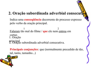 2. Oração subordinada adverbial consecutiva
Indica uma conseqüência decorrente do processo expresso
pelo verbo da oração principal.
           1                          2
 Falaram tão mal do filme / que ele nem entrou em
 cartaz.
1. Oração
principal
2. Oração subordinada adverbial consecutiva.

Principais conjunções: que (normalmente precedido de tão,
tal, tanto, tamanho...)
 