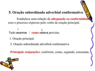 5. Oração subordinada adverbial conformativa
      Estabelece uma relação de adequação ou conformidade
com o processo expresso pelo verbo da oração principal.

      1                 2
Tudo ocorreu / como estava previsto.
1. Oração principal
 2. Oração subordinada adverbial conformativa

 Principais conjunções: conforme, como, segundo, consoante...
 
