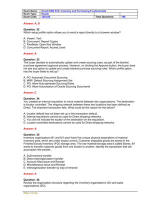 Exam Name:      Oracle EBS R12: Inventory and Purchasing Fundamentals
Exam Type:      Oracle
Exam Code:      1Z0-225                                      Total Questions:          189

Answer: A, D

Question: 32
Which setup profile option allows you to send a report directly to a browser window?

A. Viewer: Text
B. Concurrent: Report Copies
C. Flexfields: Open Key Window
D. Concurrent Report: Access Level

Answer: A

Question: 33
The buyer decides to automatically update and create sourcing rules, as part of the blanket
purchase agreement approval process. However, on clicking the Approve button, the buyer does
not see any option to update and create blanket purchase sourcing rules. Which profile option
has the buyer failed to set up?

A. PO: Automatic Document Sourcing
B. MRP: Default Sourcing Assignment Set
C. PO: Allow Auto-generate Sourcing Rules
D. PO: Allow Autocreation of Oracle Sourcing Documents

Answer: C

Question: 34
You created an internal requisition to move material between two organizations. The destination
is locator controlled. The shipping network between these two locations has been defined as
Direct. The shipment transaction fails. What could be the reason for the failure?

A. Locator default has not been set up in the transaction default.
B. Internal requisitions cannot be used for Direct shipping networks.
C. You did not indicate the locator of the destination on the requisition.
D. Locator-controlled destinations cannot be used for Direct shipping networks.

Answer: A

Question: 35
Inventory organizations B1 and M1 each have five unique physical separations of material
inventory area, which are under locator control. Customer shippable goods are stored in the
Finished Goods Inventory (FGI) storage area. The raw material storage area is called Stores. B1
wants to transfer customer goods from one locator to another. Identify the transaction that will
accomplish the transfer.

A. Subinventory transfer
B. Direct interorganization transfer
C. Account Alias Issue and Receipt
D. Miscellaneous Issue and Receipt
E. Interorganization transfer by way of intransit

Answer: A

Question: 36
Review the organization structure regarding the inventory organizations (IO) and sales
organizations (SO).

Page 10 of 53
 