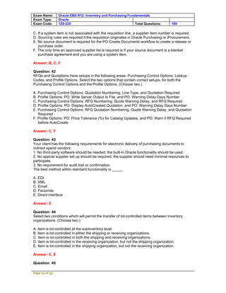 Exam Name:      Oracle EBS R12: Inventory and Purchasing Fundamentals
Exam Type:      Oracle
Exam Code:      1Z0-225                                      Total Questions:            189

C. If a system item is not associated with the requisition line, a supplier item number is required.
D. Sourcing rules are required if the requisition originates in Oracle Purchasing or iProcurement.
E. No source document is required for the PO Create Documents workflow to create a release or
   purchase order.
F. The only time an approved supplier list is required is if your source document is a blanket
   purchase agreement and you are using a system item.

Answer: B, C, F

Question: 42
RFQs and Quotations have setups in the following areas: Purchasing Control Options, Lookup
Codes, and Profile Options. Select the two options that contain correct setups, for both the
Purchasing Control Options and the Profile Options. (Choose two.)

A. Purchasing Control Options: Quotation Numbering, Line Type, and Quotation Required
B. Profile Options: PO: Write Server Output to File, and PO: Warning Delay Days Number
C. Purchasing Control Options: RFQ Numbering, Quote Warning Delay, and RFQ Required
D. Profile Options: PO: Display AutoCreated Quotation, and PO: Warning Delay Days Number
E. Purchasing Control Options: RFQ Quotation Numbering, Quote Warning Delay, and Quotation
   Required
F. Profile Options: PO: Price Tolerance (%) for Catalog Updates, and PO: Warn if RFQ Required
   before AutoCreate

Answer: C, F

Question: 43
Your client has the following requirements for electronic delivery of purchasing documents to
indirect spend vendors:
1. No third-party software should be needed; the built-in Oracle functionality should be used.
2. No special supplier set up should be required; the supplier should need minimal resources to
participate.
3. No requirement for audit trail or confirmation.
The best method within standard functionality is _____.

A. EDI
B. XML
C. Email
D. Facsimile
E. Direct interface

Answer: C

Question: 44
Select two conditions which will permit the transfer of lot-controlled items between inventory
organizations. (Choose two.)

A. Item is lot-controlled at the subinventory level.
B. Item is lot-controlled in either the shipping or receiving organizations.
C. Item is lot-controlled in both the shipping and receiving organizations.
D. Item is lot-controlled in the receiving organization, but not the shipping organization.
E. Item is lot-controlled in the shipping organization, but not the receiving organization.

Answer: C, E

Question: 45

Page 13 of 53
 