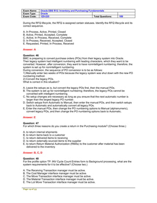 Exam Name:      Oracle EBS R12: Inventory and Purchasing Fundamentals
Exam Type:      Oracle
Exam Code:      1Z0-225                                      Total Questions:         189

During the RFQ lifecycle, the RFQ is assigned certain statuses. Identify the RFQ lifecycle and its
correct sequence.

A. In Process, Active, Printed, Closed
B. Active, Printed, Accepted, Complete
C. Active, In Process, Received, Complete
D. In Process, Received, Accepted, Closed
E. Requested, Printed, In Process, Received

Answer: A

Question: 46
BMC is preparing to convert purchase orders (POs) from their legacy system into Oracle.
Their legacy system had intelligent numbering with leading characters, which they want to be
converted. However, after conversion, they want to have nonintelligent numbering; therefore, the
system is set up for nonintelligent numbering.
During conversion, the sequence of PO conversion is to be as follows:
1) Manually enter two weeks of POs because the legacy system was shut down with the new PO
numbering method.
2) Convert the legacy POs.
What is correct in this situation?

A. Leave the setups as is, but convert the legacy POs first, then the manual POs.
B. The system is set up for nonintelligent numbering; therefore, the legacy POs cannot be
   converted with intelligent numbering.
C. No setup changes are necessary as long as you ensure that the next automatic number is
   larger than the largest legacy PO number.
D. Switch setups from Automatic to Manual, then enter the manual POs, and then switch setups
   back to Automatic and automatically convert all legacy POs.
E. Enter the manual POs, then change the PO numbering options to Manual (alphanumeric),
   convert legacy POs, and then change the PO numbering options back to Automatic.

Answer: E

Question: 47
For which three reasons do you create a return in the Purchasing module? (Choose three.)

A. to return internal shipments
B. to return items back to a customer
C. to return delivered items to receiving
D. to return externally sourced items to the supplier
E. to return Return Material Authorization (RMAs) to the customer after material has been
   delivered to the inventory

Answer: B, C, D

Question: 48
For the profile option TP: INV Cycle Count Entries form to Background processing, what are the
system requirements for it to be effective? (Choose two.)

A. The Receiving Transaction manager must be active.
B. The Cost Manager interface manager must be active.
C. The Move Transaction interface manager must be active.
D. The Material Transaction interface manager must be active.
E. The Lot Move Transaction interface manager must be active.

Page 14 of 53
 
