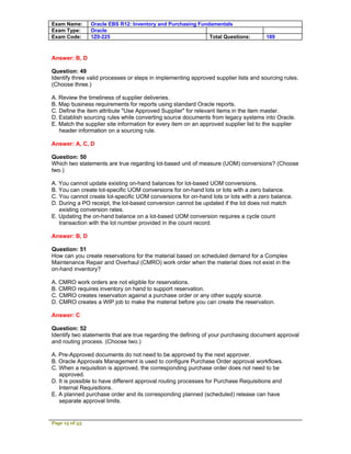 Exam Name:      Oracle EBS R12: Inventory and Purchasing Fundamentals
Exam Type:      Oracle
Exam Code:      1Z0-225                                      Total Questions:         189



Answer: B, D

Question: 49
Identify three valid processes or steps in implementing approved supplier lists and sourcing rules.
(Choose three.)

A. Review the timeliness of supplier deliveries.
B. Map business requirements for reports using standard Oracle reports.
C. Define the item attribute "Use Approved Supplier" for relevant items in the item master.
D. Establish sourcing rules while converting source documents from legacy systems into Oracle.
E. Match the supplier site information for every item on an approved supplier list to the supplier
   header information on a sourcing rule.

Answer: A, C, D

Question: 50
Which two statements are true regarding lot-based unit of measure (UOM) conversions? (Choose
two.)

A. You cannot update existing on-hand balances for lot-based UOM conversions.
B. You can create lot-specific UOM conversions for on-hand lots or lots with a zero balance.
C. You cannot create lot-specific UOM conversions for on-hand lots or lots with a zero balance.
D. During a PO receipt, the lot-based conversion cannot be updated if the lot does not match
   existing conversion rates.
E. Updating the on-hand balance on a lot-based UOM conversion requires a cycle count
   transaction with the lot number provided in the count record.

Answer: B, D

Question: 51
How can you create reservations for the material based on scheduled demand for a Complex
Maintenance Repair and Overhaul (CMRO) work order when the material does not exist in the
on-hand inventory?

A. CMRO work orders are not eligible for reservations.
B. CMRO requires inventory on hand to support reservation.
C. CMRO creates reservation against a purchase order or any other supply source.
D. CMRO creates a WIP job to make the material before you can create the reservation.

Answer: C

Question: 52
Identify two statements that are true regarding the defining of your purchasing document approval
and routing process. (Choose two.)

A. Pre-Approved documents do not need to be approved by the next approver.
B. Oracle Approvals Management is used to configure Purchase Order approval workflows.
C. When a requisition is approved, the corresponding purchase order does not need to be
   approved.
D. It is possible to have different approval routing processes for Purchase Requisitions and
   Internal Requisitions.
E. A planned purchase order and its corresponding planned (scheduled) release can have
   separate approval limits.


Page 15 of 53
 