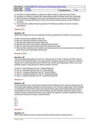 Exam Name:      Oracle EBS R12: Inventory and Purchasing Fundamentals
Exam Type:      Oracle
Exam Code:      1Z0-225                                      Total Questions:          189

A. A location is a legal address, it cannot be a Ship-To site for more than one country.
B. A location is unique to a specific OU responsibility when the Global check box is selected.
C. When a location is flagged as local, you must assign the local inventory organization to it.
D. The Ship-To location and Ship-To site for the same inventory location can be in different
   countries.
E. You cannot set a default receiving location in the Receiving Options for each inventory
   organization.

Answer: D, E

Question: 58
Which three statements are true regarding Inventory replenishment methods? (Choose three.)

A. Min-max planning considers order cost.
B. Min-max planning considers carrying cost.
C. Reorder point planning considers order cost.
D. Reorder point planning considers replenishment lead time.
E. Min-max planning can be performed at the subinventory level.
F. When an item is defined, both reorder point planning and min-max planning can be specified to
   place limits on the calculated reorder point.

Answer: C, D, E

Question: 59
The on-hand quantity balance for item A is 100 and item B is 200. A shipment of 50 for item A
and 50 for item B arrived today. The receiving clerk created a receipt for the shipment. After the
receipt, the on-hand quantity of items A and B are 150 and 200 respectively. Which one of the
possible receipt routing options for items A and B is correct?

A. Item A = Direct Delivery; Item B = Standard Receipt
B. Item A = Standard Receipt; Item B = Direct Delivery
C. Item A = Inspection Required; Item B = Direct Delivery
D. Item A = Inspection Required; Item B = Standard Receipt
E. Item A = Standard Receipt; Item B = Inspection Required

Answer: A

Question: 60
A parts distributor has a facility that includes several buildings that are used as warehouses. All
the warehouses together represent one subinventory in an inventory organization. Each building
is multistoried, and each floor (story) has several rooms within each building that are unique to
that building. All rooms are used to store material, and the distributor needs the ability to store
material and pick material from these rooms. What is the optimum number of segments that you
would recommend for the Stock Locator flexfield?

A. 1
B. 2
C. 3
D. 4
E. 5

Answer: C

Question: 61
Which three statements are true about the Move Order process? (Choose three.)

Page 17 of 53
 