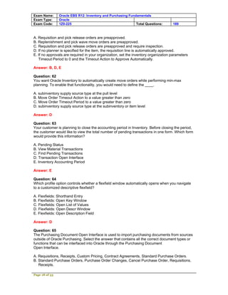 Exam Name:      Oracle EBS R12: Inventory and Purchasing Fundamentals
Exam Type:      Oracle
Exam Code:      1Z0-225                                      Total Questions:        189



A. Requisition and pick release orders are preapproved.
B. Replenishment and pick wave move orders are preapproved.
C. Requisition and pick release orders are preapproved and require inspection.
D. If no planner is specified for the item, the requisition line is automatically approved.
E. If no approvals are required in your organization, set the inventory organization parameters
   Timeout Period to 0 and the Timeout Action to Approve Automatically.

Answer: B, D, E

Question: 62
You want Oracle Inventory to automatically create move orders while performing min-max
planning. To enable that functionality, you would need to define the ____.

A. subinventory supply source type at the pull level
B. Move Order Timeout Action to a value greater than zero
C. Move Order Timeout Period to a value greater than zero
D. subinventory supply source type at the subinventory or item level

Answer: D

Question: 63
Your customer is planning to close the accounting period in Inventory. Before closing the period,
the customer would like to view the total number of pending transactions in one form. Which form
would provide this information?

A. Pending Status
B. View Material Transactions
C. Find Pending Transactions
D. Transaction Open Interface
E. Inventory Accounting Period

Answer: E

Question: 64
Which profile option controls whether a flexfield window automatically opens when you navigate
to a customized descriptive flexfield?

A. Flexfields: Shorthand Entry
B. Flexfields: Open Key Window
C. Flexfields: Open List of Values
D. Flexfields: Open Descr Window
E. Flexfields: Open Description Field

Answer: D

Question: 65
The Purchasing Document Open Interface is used to import purchasing documents from sources
outside of Oracle Purchasing. Select the answer that contains all the correct document types or
functions that can be interfaced into Oracle through the Purchasing Document
Open Interface.

A. Requisitions, Receipts, Custom Pricing, Contract Agreements, Standard Purchase Orders.
B. Standard Purchase Orders, Purchase Order Changes, Cancel Purchase Order, Requisitions,
   Receipts.

Page 18 of 53
 
