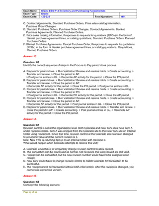 Exam Name:      Oracle EBS R12: Inventory and Purchasing Fundamentals
Exam Type:      Oracle
Exam Code:      1Z0-225                                      Total Questions:        189

C. Contract Agreements, Standard Purchase Orders, Price sales catalog information,
   Purchase Order Changes.
D. Standard Purchase Orders, Purchase Order Changes, Contract Agreements, Blanket
   Purchase Agreements, Planned Purchase Orders.
E. Price sales catalog information, Responses to requests for quotations (RFQs) in the form of
   blanket purchase agreement lines, or catalog quotations, Standard Purchase Orders, Planned
   Purchase Orders.
F. Blanket Purchase Agreements, Cancel Purchase Order, Responses to requests for quotations
   (RFQs) in the form of blanket purchase agreement lines, or catalog quotations, Requisitions,
   Planned Purchase Orders.

Answer: E

Question: 66
Identify the correct sequence of steps in the Procure to Pay period close process.

A. Prepare for period close. > Run Validation/ Review and resolve holds. > Create accounting. >
   Transfer and review. > Close the period in AP.
   > Post journal entries in GL. > Reconcile AP activity for the period. > Close the PO period.
B. Prepare for period close. > Run Validation/ Review and resolve holds. > Create accounting. >
   Transfer and review. > Close the period in AP.
   > Reconcile AP activity for the period. > Close the PO period. > Post journal entries in GL.
C. Prepare for period close. > Run Validation/ Review and resolve holds. > Create accounting. >
   Transfer and review. > Close the period in PO.
   > Post journal entries in GL. > Reconcile PO activity for the period. > Close the AP period.
D. Prepare for period close. > Run Validation/ Review and resolve holds. > Create accounting. >
   Transfer and review. > Close the period in AP.
   > Reconcile AP activity for the period. > Post journal entries in GL. > Close the PO period.
E. Prepare for period close. > Run Validation/ Review and resolve holds. > Transfer and review. >
   Close the period in AP. > Create accounting. > Post journal entries in GL. > Reconcile AP
   activity for the period. > Close the PO period.

Answer: A

Question: 67
Revision control is set at the organization level. Both Colorado and New York sites have item A
under revision control. Item A was shipped from the Colorado site to the New York site on Internal
Order using Revision B. Since that time, revision control at the Colorado site has been changed
to a numeric value and the current revision is 3.
Now, New York is returning item A on an Internal Order with Revision B.
What would happen when Colorado attempts to receive this unit?

A. Colorado would have to temporarily change revision control to allow receipt.
B. The transaction can be processed as normal. Old revisions that were issued are still valid.
C. Receipt can be transacted, but the new revision number would have to be assigned upon
   receipt.
D. New York would have to change revision control to match Colorado for transaction to be
   successful.
E. The receipt cannot be transacted without DBA intervention. After the revision is changed, you
   cannot use a previous version.

Answer: B

Question: 68
Consider the following scenario:

Page 19 of 53
 
