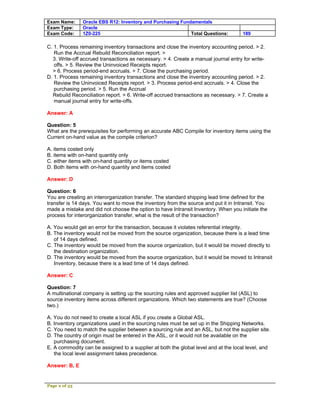 Exam Name:     Oracle EBS R12: Inventory and Purchasing Fundamentals
Exam Type:     Oracle
Exam Code:     1Z0-225                                      Total Questions:         189

C. 1. Process remaining inventory transactions and close the inventory accounting period. > 2.
   Run the Accrual Rebuild Reconciliation report. >
  3. Write-off accrued transactions as necessary. > 4. Create a manual journal entry for write-
   offs. > 5. Review the Uninvoiced Receipts report.
  > 6. Process period-end accruals. > 7. Close the purchasing period.
D. 1. Process remaining inventory transactions and close the inventory accounting period. > 2.
   Review the Uninvoiced Receipts report. > 3. Process period-end accruals. > 4. Close the
   purchasing period. > 5. Run the Accrual
  Rebuild Reconciliation report. > 6. Write-off accrued transactions as necessary. > 7. Create a
   manual journal entry for write-offs.

Answer: A

Question: 5
What are the prerequisites for performing an accurate ABC Compile for inventory items using the
Current on-hand value as the compile criterion?

A. items costed only
B. items with on-hand quantity only
C. either items with on-hand quantity or items costed
D. Both items with on-hand quantity and items costed

Answer: D

Question: 6
You are creating an interorganization transfer. The standard shipping lead time defined for the
transfer is 14 days. You want to move the inventory from the source and put it in Intransit. You
made a mistake and did not choose the option to have Intransit Inventory. When you initiate the
process for interorganization transfer, what is the result of the transaction?

A. You would get an error for the transaction, because it violates referential integrity.
B. The inventory would not be moved from the source organization, because there is a lead time
   of 14 days defined.
C. The inventory would be moved from the source organization, but it would be moved directly to
   the destination organization.
D. The inventory would be moved from the source organization, but it would be moved to Intransit
   Inventory, because there is a lead time of 14 days defined.

Answer: C

Question: 7
A multinational company is setting up the sourcing rules and approved supplier list (ASL) to
source inventory items across different organizations. Which two statements are true? (Choose
two.)

A. You do not need to create a local ASL if you create a Global ASL.
B. Inventory organizations used in the sourcing rules must be set up in the Shipping Networks.
C. You need to match the supplier between a sourcing rule and an ASL, but not the supplier site.
D. The country of origin must be entered in the ASL, or it would not be available on the
   purchasing document.
E. A commodity can be assigned to a supplier at both the global level and at the local level, and
   the local level assignment takes precedence.

Answer: B, E


Page 2 of 53
 