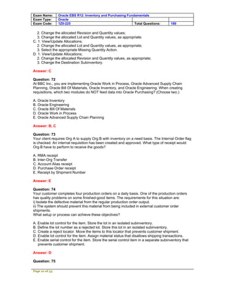 Exam Name:      Oracle EBS R12: Inventory and Purchasing Fundamentals
Exam Type:      Oracle
Exam Code:      1Z0-225                                      Total Questions:           189

  2. Change the allocated Revision and Quantity values;
  3. Change the allocated Lot and Quantity values, as appropriate.
C. 1. View/Update Allocations;
  2. Change the allocated Lot and Quantity values, as appropriate;
  3. Select the appropriate Missing Quantity Action.
D. 1. View/Update Allocations;
  2. Change the allocated Revision and Quantity values, as appropriate;
  3. Change the Destination Subinventory.

Answer: C

Question: 72
At BBC Inc., you are implementing Oracle Work in Process, Oracle Advanced Supply Chain
Planning, Oracle Bill Of Materials, Oracle Inventory, and Oracle Engineering. When creating
requisitions, which two modules do NOT feed data into Oracle Purchasing? (Choose two.)

A. Oracle Inventory
B. Oracle Engineering
C. Oracle Bill Of Materials
D. Oracle Work in Process
E. Oracle Advanced Supply Chain Planning

Answer: B, C

Question: 73
Your client requires Org A to supply Org B with inventory on a need basis. The Internal Order flag
is checked. An internal requisition has been created and approved. What type of receipt would
Org B have to perform to receive the goods?

A. RMA receipt
B. Inter-Org Transfer
C. Account Alias receipt
D. Purchase Order receipt
E. Receipt by Shipment Number

Answer: E

Question: 74
Your customer completes four production orders on a daily basis. One of the production orders
has quality problems on some finished-good items. The requirements for this situation are:
i) Isolate the defective material from the regular production order output.
ii) The system should prevent this material from being included in external customer order
shipments.
What setup or process can achieve these objectives?

A. Enable lot control for the item. Store the lot in an isolated subinventory.
B. Define the lot number as a rejected lot. Store this lot in an isolated subinventory.
C. Create a reject locator. Move the items to this locator that prevents customer shipment.
D. Enable lot control for the item. Assign material status that disallows shipping transactions.
E. Enable serial control for the item. Store the serial control item in a separate subinventory that
   prevents customer shipment.

Answer: D

Question: 75

Page 21 of 53
 