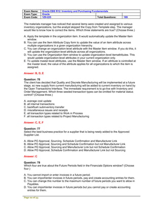 Exam Name:      Oracle EBS R12: Inventory and Purchasing Fundamentals
Exam Type:      Oracle
Exam Code:      1Z0-225                                      Total Questions:          189

The materials manager has noticed that several items were created and assigned to various
inventory organizations, but the analyst skipped the Copy from Template step. The manager
would like to know how to correct the items. Which three statements are true? (Choose three.)

A. Apply the template in the organization item. It would automatically update the Master Item
   window.
B. You can use the Item Attribute Copy form to update the value of an item attribute across
   multiple organizations in a given organization hierarchy.
C. You can change an organization-level attribute with the Master Item window. If you do this, it
   will update the organization-level attribute across all organizations.
D. You can use the Organization Item window to update organization-level itemattributes. This
   would update organization-level attributes in your current organization only.
E. To update master-level attributes, use the Master Item window. If an attribute is controlled at
   the master level, the value of the attribute applies for all organizations to which the item is
   assigned.

Answer: B, D, E

Question: 76
The client has decided that Quality and Discrete Manufacturing will be implemented at a future
stage, so new supply from current manufacturing will be added to current inventory on hand by
the Open Transactions Interface. The immediate requirement is to go-live with Inventory and
Order Management. Which three seeded transaction types can be omitted for material status
control? (Choose three.)

A. average cost update
B. all internal transactions
C. backflush subinventory transfer
D. miscellaneous issues and receipts
E. all transaction types related to Work in Process
F. all transaction types related to Project Manufacturing

Answer: C, E, F

Question: 77
Select the best business practice for a supplier that is being newly added to the Approved
Supplier List.

A. Allow PO Approval, Sourcing, Schedule Confirmation and Manufacturer Link
B. Allow PO Approval, Sourcing and Schedule Confirmation but not Manufacturer Link
C. Allow PO Approval, Sourcing and Manufacturer Link but not Schedule Confirmation
D. Allow PO Approval, Schedule Confirmation and Manufacturer Link but not Sourcing

Answer: C

Question: 78
Which four are true about the Future Periods field in the Financials Options window? (Choose
four.)

A. You cannot import or enter invoices in a future period.
B. You can import/enter invoices in future periods, pay and create accounting entries for them.
C. You can change this number to the maximum number of future periods you want to allow in
   Payables.
D. You can import/enter invoices in future periods but you cannot pay or create accounting
   entries for them.

Page 22 of 53
 
