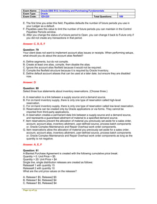 Exam Name:      Oracle EBS R12: Inventory and Purchasing Fundamentals
Exam Type:      Oracle
Exam Code:      1Z0-225                                      Total Questions:         189

E. The first time you enter this field, Payables defaults the number of future periods you use in
   your Ledger as a default.
F. Payables uses this value to limit the number of future periods you can maintain in the Control
   Payables Periods window.
G. After you change the status of a future period to Open, you can change it back to Future only if
   you did not create any transactions in that period.

Answer: C, D, E, F

Question: 79
Your client does not want to implement account alias issues or receipts. When performing setups,
what should you do about the account alias flexfield?

A. Define segments, but do not compile.
B. Create at least one alias, compile, then disable the alias.
C. Ignore the account alias flexfield because it would not be required.
D. Compile the flexfield structure because it is required by Oracle Inventory.
E. Define default account aliases that can be used at a later date, but ensure they are disabled
   now.

Answer: D

Question: 80
Select three true statements about inventory reservations. (Choose three.)

A. A reservation is a link between a supply source and a demand source.
B. For on-hand inventory supply, there is only one type of reservation called high-level
   reservation.
C. For on-hand inventory supply, there is only one type of reservation called low-level reservation.
D. Reservations can be created only by Oracle applications or via forms. They cannot be
   imported from third-party applications.
E. A reservation creates a permanent data link between a supply source and a demand source,
   and represents a guaranteed allotment of material to a specified demand source.
F. Item reservations prevent the allocation of material you previously set aside for a sales order,
   account, account alias, inventory allotment, user-defined source, process batch components
   or, Oracle Complex Maintenance and Repair Overhaul work order components.
G. Item reservations allow the allocation of material you previously set aside for a sales order,
   account, account alias, inventory allotment, user-defined source, process batch components
   or, Oracle Complex Maintenance and Repair Overhaul work order components as long as the
   quantity is not negative.

Answer: A, E, F

Question: 81
A Blanket Purchase Agreement is created with the following cumulative price break:
Quantity > 0: Unit Price = $5
Quantity > 20: Unit Price = $4
Single line, single distribution releases are created as follows:
Release# 1 with quantity 15
Release# 2 with quantity 10
What are the unit price values on the releases?

A. Release1 $5, Release2 $5
B. Release1 $4, Release2 $4
C. Release1 $5, Release2 $4

Page 23 of 53
 