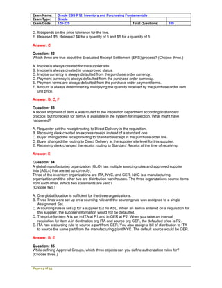 Exam Name:      Oracle EBS R12: Inventory and Purchasing Fundamentals
Exam Type:      Oracle
Exam Code:      1Z0-225                                      Total Questions:          189

D. It depends on the price tolerance for the line.
E. Release1 $5, Release2 $4 for a quantity of 5 and $5 for a quantity of 5

Answer: C

Question: 82
Which three are true about the Evaluated Receipt Settlement (ERS) process? (Choose three.)

A. Invoice is always created for the supplier site.
B. Invoice is always created in unapproved status.
C. Invoice currency is always defaulted from the purchase order currency.
D. Payment currency is always defaulted from the purchase order currency.
E. Payment terms are always defaulted from the purchase order payment terms.
F. Amount is always determined by multiplying the quantity received by the purchase order item
   unit price.

Answer: B, C, F

Question: 83
A recent shipment of item A was routed to the inspection department according to standard
practice, but no receipt for item A is available in the system for inspection. What might have
happened?

A. Requester set the receipt routing to Direct Delivery in the requisition.
B. Receiving clerk created an express receipt instead of a standard one.
C. Buyer changed the receipt routing to Standard Receipt in the purchase order line.
D. Buyer changed the routing to Direct Delivery at the supplier site level for this supplier.
E. Receiving clerk changed the receipt routing to Standard Receipt at the time of receiving.

Answer: E

Question: 84
A global manufacturing organization (GLO) has multiple sourcing rules and approved supplier
lists (ASLs) that are set up correctly.
Three of the inventory organizations are ITA, NYC, and GER. NYC is a manufacturing
organization and the other two are distribution warehouses. The three organizations source items
from each other. Which two statements are valid?
(Choose two.)

A. One global location is sufficient for the three organizations.
B. Three lines were set up on a sourcing rule and the sourcing rule was assigned to a single
   Assignment Set.
C. A sourcing rule is set up for a supplier but no ASL. When an item is entered on a requisition for
   this supplier, the supplier information would not be defaulted.
D. The price for item A is set in ITA at P1 and in GER at P2. When you raise an internal
   requisition for item A in destination org ITA and source org GER, the defaulted price is P2.
E. ITA has a sourcing rule to source a part from GER. You also assign a bill of distribution to ITA
   to source the same part from the manufacturing plant NYC. The default source would be GER.

Answer: B, E

Question: 85
While defining Approval Groups, which three objects can you define authorization rules for?
(Choose three.)


Page 24 of 53
 
