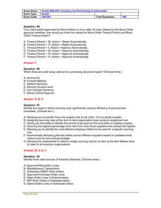 Exam Name:      Oracle EBS R12: Inventory and Purchasing Fundamentals
Exam Type:      Oracle
Exam Code:      1Z0-225                                      Total Questions:             189



Question: 89
Your client wants approvals for Move Orders to occur after 30 days. Based on the Move Order
approval workflow, how would you enter the values for Move Order Timeout Period and Move
Order Timeout Action?

A. Timeout Period = 30, Action = Reject Automatically
B. Timeout Period = 15, Action = Reject Automatically
C. Timeout Period = 0, Action = Approve Automatically
D. Timeout Period = 30, Action = Approve Automatically
E. Timeout Period = 10, Action = Approve Automatically
F. Timeout Period = 15, Action = Approve Automatically

Answer: F

Question: 90
Which three are valid setup options for purchasing document types? (Choose three.)

A. Archive On
B. Forward Method
C. Default Hierarchy
D. Security Access Level
E. Can Change Hierarchy
F. Owner Cannot Approve

Answer: A, B, C

Question: 91
Identify four ways in which sourcing rules significantly improve efficiency of procurement
processes. (Choose four.)

A. Allowing you to transfer from one supplier site to the other, if it is a global supplier.
B. Assigning sourcing rules at the item or item-organization level using an assignment set.
C. Giving you the ability to identify the priority to be given to the local sites of a global supplier.
D. Sourcing the highest percentage of an item from only those suppliers who ranked the highest.
E. Allowing you to identify the most efficient shipping method to be used for a specific sourcing
   rule.
F. Automatically allocating planned orders across different suppliers based on predetermined
   criteria such as rank and percentage.
G. Allowing the implementer to define a single sourcing rule for an item at the Item Master level,
   to cater to all inventory organizations.

Answer: B, C, E, F

Question: 92
Identify three valid sources of Inventory Demand. (Choose three.)

A. Approved Requisition Lines
B. Miscellaneous Transactions
C. Scheduled CMRO Work Orders
D. Approved Purchase Order Lines
E. Sales Order Lines in Entered status
F. WIP Work Orders in Released status
G. Sales Orders Lines in Scheduled status


Page 26 of 53
 