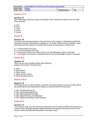 Exam Name:      Oracle EBS R12: Inventory and Purchasing Fundamentals
Exam Type:      Oracle
Exam Code:      1Z0-225                                      Total Questions:         189

Answer: C, F, G

Question: 93
Each UOM class must have a base unit specified. Which represents a base unit for the UOM
Class Quantity?

A. One
B. Each
C. Case
D. Gross
E. Dozen

Answer: B

Question: 94
Your client uses Average Costing to value the items in the inventory. A Miscellaneous Receipt
transaction has been submitted for a quantity of 1 of an item. What are the two possible values
that could have been added to the Material Account by this transaction? (Choose two.)

A. 1 x (User-entered Unit Cost)
B. 1 x (Current Average Unit Cost)
C. The transaction will not be costed until the next Cost Manager program is executed.
D. 1 x (Average Cost Variance), calculated when the next Cost Manager program is executed

Answer: A, B

Question: 95
Which are the three mandatory fields when defining a
supplier bank header? (Choose three.)

A. Bank
B. Bank branch
C. Bank contact
D. Bank account number
E. Bank operating account

Answer: A, B, D

Question: 96
Profile options can be either required or optional. All required options must have a value. Which
two profile options are required when setting up Oracle Inventory? (Choose two.)

A. INV: Validate Returned Lot
B. INV: Accounting Category Set
C. INV: Restrict Receipt of Serials
D. INV: Default Primary Unit of Measure
E. INV: Replenishment Move Order Grouping

Answer: B, D

Question: 97
Your customer sets up an item with the wrong primary unit of measure (UOM) and transacts for a
couple of years. Now the customer realizes that the unit of measure setup was incorrect. How
can you correct the UOM after transactions have been made?


Page 27 of 53
 