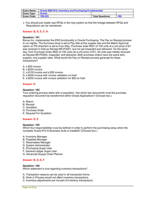 Exam Name:      Oracle EBS R12: Inventory and Purchasing Fundamentals
Exam Type:      Oracle
Exam Code:      1Z0-225                                      Total Questions:         189

J. You should just create new RFQs in the new system so that the linkage between RFQs and
   Requisitions can be maintained.

Answer: B, D, E, F, H

Question: 101
Bonus Inc. implemented the ERS functionality in Oracle Purchasing. The Pay on Receipt process
is run nightly. The Summary level is set to Pay Site at the supplier site and the Match Approval
option on PO shipment is set to Four-Way. Purchase order #001 of 150 units at a unit price of $1
was received in total as Receipt #R-PO001, but not yet inspected and delivered. On the same
day, from Purchase Order #002 of 100 units (at a unit price of $1), 50 units was initially received
as Receipt #R-PO002, inspected, and delivered. Both purchase orders have the same item,
supplier, and supplier sites. What would the Pay on Receipt process generate for these
transactions?

A. a $50 invoice
B. a $250 invoice
C. a $150 invoice and a $50 invoice
D. a $200 invoice with invoice validation on hold
E. a $250 invoice with invoice validation for $50 on hold

Answer: D

Question: 102
Your ordering process starts with a requisition. Into which two documents must the purchase
requisition document be transformed within Oracle Applications? (Choose two.)

A. Return
B. Receipt
C. Quotation
D. Purchase Order
E. Request For Quotation

Answer: D, E

Question: 103
Which four responsibilities must be defined in order to perform the purchasing setup when the
complete Oracle R12 E-Business Suite is installed? (Choose four.)

A. Inventory Manager
B. Payables Manager
C. Receivables Manager
D. System Administrator
E. Purchasing Super User
F. General Ledger Super User
G. Advanced Supply Chain Planner

Answer: B, D, E, F

Question: 104
Which statement is true regarding inventory transactions?

A. Transaction reasons can be used in all transaction forms.
B. Work in Process would not affect inventory transactions.
C. Inventory adjustments are not part of inventory transactions.

Page 29 of 53
 
