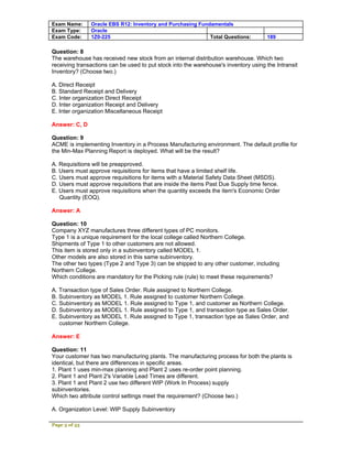 Exam Name:     Oracle EBS R12: Inventory and Purchasing Fundamentals
Exam Type:     Oracle
Exam Code:     1Z0-225                                      Total Questions:         189

Question: 8
The warehouse has received new stock from an internal distribution warehouse. Which two
receiving transactions can be used to put stock into the warehouse's inventory using the Intransit
Inventory? (Choose two.)

A. Direct Receipt
B. Standard Receipt and Delivery
C. Inter organization Direct Receipt
D. Inter organization Receipt and Delivery
E. Inter organization Miscellaneous Receipt

Answer: C, D

Question: 9
ACME is implementing Inventory in a Process Manufacturing environment. The default profile for
the Min-Max Planning Report is deployed. What will be the result?

A. Requisitions will be preapproved.
B. Users must approve requisitions for items that have a limited shelf life.
C. Users must approve requisitions for items with a Material Safety Data Sheet (MSDS).
D. Users must approve requisitions that are inside the items Past Due Supply time fence.
E. Users must approve requisitions when the quantity exceeds the item's Economic Order
   Quantity (EOQ).

Answer: A

Question: 10
Company XYZ manufactures three different types of PC monitors.
Type 1 is a unique requirement for the local college called Northern College.
Shipments of Type 1 to other customers are not allowed.
This item is stored only in a subinventory called MODEL 1.
Other models are also stored in this same subinventory.
The other two types (Type 2 and Type 3) can be shipped to any other customer, including
Northern College.
Which conditions are mandatory for the Picking rule (rule) to meet these requirements?

A. Transaction type of Sales Order. Rule assigned to Northern College.
B. Subinventory as MODEL 1. Rule assigned to customer Northern College.
C. Subinventory as MODEL 1. Rule assigned to Type 1, and customer as Northern College.
D. Subinventory as MODEL 1. Rule assigned to Type 1, and transaction type as Sales Order.
E. Subinventory as MODEL 1. Rule assigned to Type 1, transaction type as Sales Order, and
   customer Northern College.

Answer: E

Question: 11
Your customer has two manufacturing plants. The manufacturing process for both the plants is
identical, but there are differences in specific areas.
1. Plant 1 uses min-max planning and Plant 2 uses re-order point planning.
2. Plant 1 and Plant 2's Variable Lead Times are different.
3. Plant 1 and Plant 2 use two different WIP (Work In Process) supply
subinventories.
Which two attribute control settings meet the requirement? (Choose two.)

A. Organization Level: WIP Supply Subinventory

Page 3 of 53
 