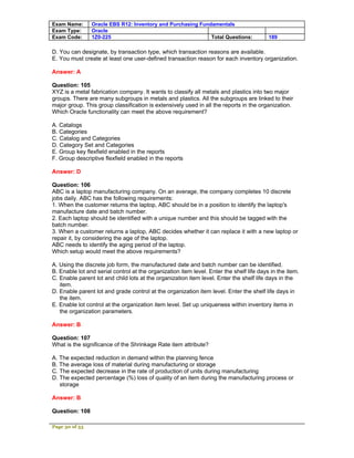 Exam Name:      Oracle EBS R12: Inventory and Purchasing Fundamentals
Exam Type:      Oracle
Exam Code:      1Z0-225                                      Total Questions:             189

D. You can designate, by transaction type, which transaction reasons are available.
E. You must create at least one user-defined transaction reason for each inventory organization.

Answer: A

Question: 105
XYZ is a metal fabrication company. It wants to classify all metals and plastics into two major
groups. There are many subgroups in metals and plastics. All the subgroups are linked to their
major group. This group classification is extensively used in all the reports in the organization.
Which Oracle functionality can meet the above requirement?

A. Catalogs
B. Categories
C. Catalog and Categories
D. Category Set and Categories
E. Group key flexfield enabled in the reports
F. Group descriptive flexfield enabled in the reports

Answer: D

Question: 106
ABC is a laptop manufacturing company. On an average, the company completes 10 discrete
jobs daily. ABC has the following requirements:
1. When the customer returns the laptop, ABC should be in a position to identify the laptop's
manufacture date and batch number.
2. Each laptop should be identified with a unique number and this should be tagged with the
batch number.
3. When a customer returns a laptop, ABC decides whether it can replace it with a new laptop or
repair it, by considering the age of the laptop.
ABC needs to identify the aging period of the laptop.
Which setup would meet the above requirements?

A. Using the discrete job form, the manufactured date and batch number can be identified.
B. Enable lot and serial control at the organization item level. Enter the shelf life days in the item.
C. Enable parent lot and child lots at the organization item level. Enter the shelf life days in the
   item.
D. Enable parent lot and grade control at the organization item level. Enter the shelf life days in
   the item.
E. Enable lot control at the organization item level. Set up uniqueness within inventory items in
   the organization parameters.

Answer: B

Question: 107
What is the significance of the Shrinkage Rate item attribute?

A. The expected reduction in demand within the planning fence
B. The average loss of material during manufacturing or storage
C. The expected decrease in the rate of production of units during manufacturing
D. The expected percentage (%) loss of quality of an item during the manufacturing process or
   storage

Answer: B

Question: 108

Page 30 of 53
 