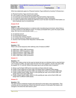 Exam Name:      Oracle EBS R12: Inventory and Purchasing Fundamentals
Exam Type:      Oracle
Exam Code:      1Z0-225                                      Total Questions:          189

Which two statements apply to a Physical Inventory Tag as defined by Inventory? (Choose two.)

A. Physical Inventory Tags cannot be bar coded.
B. It can contain a count for a group of a given item.
C. It is produced and printed by the Generate Physical Inventory Tags function.
D. It is unique for every stock locator/item/lot number/serial number combination.
E. It is used to indicate to the warehouse staff that a count has been recorded for that location, so
   that a duplicate count is not performed.

Answer: B, D

Question: 109
ACME is implementing Inventory in a make-to-order manufacturing environment, where there is
on-hand inventory for 200 different motors. For these purchasable items, given the proper profile
setup, Min-max can automatically create _____.

A. an expense account
B. an encumbrance account
C. an invoice price variance account
D. an inventory Accounts Payable accrual account
E. records in the Purchase Order Requisition interface table

Answer: E

Question: 110
What is the correct sequence when defining units of measure (UOM)?

A. UOM Class, UOM, UOM Conversions
B. UOM Class, UOM Conversions, UOM
C. UOM Conversions, UOM Class, UOM
D. UOM Conversions, UOM, UOM Class
E. UOM, UOM Class, UOM Conversions

Answer: A

Question: 111
A client often orders an item by the case but stocks the item as individual units by using the Each
unit of measure (UOM). The client orders the item from three suppliers, and the case sizes differ
by supplier (10, 12, and 50). What is the proper way to set up these units of measure?

A. Always use the Each UOM and do not create purchase orders for cases.
B. Create a Case UOM and an Each UOM, and assign them to different UOM classes.
C. Create a Case UOM and an Each UOM, and assign both of them to the same UOM class.
D. Create multiple CaseX UOMs, where X is the quantity per case, and an Each UOM, and
   assign them to the same UOM class.
E. Create multiple CaseX UOMs, where X is the quantity per case, and an Each UOM, and
   assign them to different UOM classes.

Answer: D

Question: 112
The client wants to implement reorder point planning for some items in the organization. They
currently use min-max planning. What is the minimum amount of information that needs to be
changed on the items the client wants to plan?


Page 31 of 53
 
