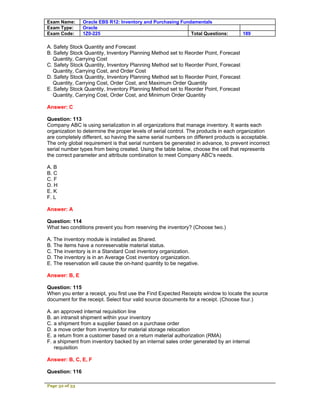 Exam Name:      Oracle EBS R12: Inventory and Purchasing Fundamentals
Exam Type:      Oracle
Exam Code:      1Z0-225                                      Total Questions:        189

A. Safety Stock Quantity and Forecast
B. Safety Stock Quantity, Inventory Planning Method set to Reorder Point, Forecast
   Quantity, Carrying Cost
C. Safety Stock Quantity, Inventory Planning Method set to Reorder Point, Forecast
   Quantity, Carrying Cost, and Order Cost
D. Safety Stock Quantity, Inventory Planning Method set to Reorder Point, Forecast
   Quantity, Carrying Cost, Order Cost, and Maximum Order Quantity
E. Safety Stock Quantity, Inventory Planning Method set to Reorder Point, Forecast
   Quantity, Carrying Cost, Order Cost, and Minimum Order Quantity

Answer: C

Question: 113
Company ABC is using serialization in all organizations that manage inventory. It wants each
organization to determine the proper levels of serial control. The products in each organization
are completely different, so having the same serial numbers on different products is acceptable.
The only global requirement is that serial numbers be generated in advance, to prevent incorrect
serial number types from being created. Using the table below, choose the cell that represents
the correct parameter and attribute combination to meet Company ABC's needs.

A. B
B. C
C. F
D. H
E. K
F. L

Answer: A

Question: 114
What two conditions prevent you from reserving the inventory? (Choose two.)

A. The inventory module is installed as Shared.
B. The items have a nonreservable material status.
C. The inventory is in a Standard Cost inventory organization.
D. The inventory is in an Average Cost inventory organization.
E. The reservation will cause the on-hand quantity to be negative.

Answer: B, E

Question: 115
When you enter a receipt, you first use the Find Expected Receipts window to locate the source
document for the receipt. Select four valid source documents for a receipt. (Choose four.)

A. an approved internal requisition line
B. an intransit shipment within your inventory
C. a shipment from a supplier based on a purchase order
D. a move order from inventory for material storage relocation
E. a return from a customer based on a return material authorization (RMA)
F. a shipment from inventory backed by an internal sales order generated by an internal
   requisition

Answer: B, C, E, F

Question: 116

Page 32 of 53
 