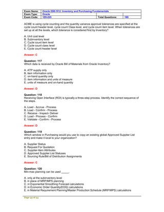 Exam Name:      Oracle EBS R12: Inventory and Purchasing Fundamentals
Exam Type:      Oracle
Exam Code:      1Z0-225                                      Total Questions:        189

ACME is using cycle counting and the quantity variance approval tolerances are specified at the
cycle count header level, cycle count Class level, and cycle count item level. When tolerances are
set up at all the levels, which tolerance is considered first by Inventory?

A. Unit cost level
B. Subinventory level
C. Cycle count item level
D. Cycle count class level
E. Cycle count header level

Answer: C

Question: 117
Which data is received by Oracle Bill of Materials from Oracle Inventory?

A. ATP supply only
B. item information only
C. on-hand quantity only
D. item information and units of measure
E. units of measure and on-hand quantity

Answer: D

Question: 118
Receiving Open Interface (ROI) is typically a three-step process. Identify the correct sequence of
the steps.

A. Load - Accrue - Process
B. Load - Confirm - Process
C. Receive - Inspect- Deliver
D. Load - Process - Confirm
E. Validate - Confirm - Process

Answer: D

Question: 119
Which window in Purchasing would you use to copy an existing global Approved Supplier List
entry and make it local to your organization?

A. Supplier Status
B. Request For Quotation
C. Supplier-Item Attributes
D. Approved Supplier List Statuses
E. Sourcing Rule/Bill of Distribution Assignments

Answer: C

Question: 120
Min-max planning can be used _____.

A. only at the subinventory level
B. in place of MRP/MPS planning
C. in Exponential Smoothing Forecast calculations
D. in Economic Order Quantity(EOQ) calculations
E. in Material Requirement Planning/Master Production Schedule (MRP/MPS) calculations

Page 33 of 53
 