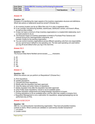 Exam Name:      Oracle EBS R12: Inventory and Purchasing Fundamentals
Exam Type:      Oracle
Exam Code:      1Z0-225                                      Total Questions:           189



Answer: B

Question: 121
Company X is identifying the major aspects of its inventory organization structure and definitions.
Which two actions or statements would be correct? (Choose two.)

A. An inventory location can be an Office Site only if it is also a registered office.
B. It can consider manufacturing facilities, warehouses, distribution centers, and branch offices,
   as well as other entities.
C. It does not need a minimum of two inventory organizations in a master/child relationship, but it
   is a best practice to do so.
D. The financial impact of inventory parameters is limited to Purchase Price Variance and
   Intransit Account for interorganization shipments, and
   Transfer Credits for the sending organization.
E. You can control inventory organizations across different operating units from one responsibility
   but you cannot have it default to one operating unit. The last used operating unit used before
   you log off would default when you log in the next time.

Answer: B, C

Question: 122
The Account Alias Name flexfield cannot exceed _____ characters.

A. 20
B. 15
C. 25
D. 30
E. 45
F. 180

Answer: C

Question: 123
Which five actions can you perform on Requisitions? (Choose five.)

A. Print requisitions.
B. Update requisitions.
C. Cancel/Final Close requisitions.
D. Modify after the requisition has been approved.
E. View the status and action history of requisitions.
F. Delete requisition lines after the requisition has been approved.
G. Only Finally Close requisitions; Cancel is not an available action.
H. Review requisition assignments and assign/reassign requisitions to buyers.
 I. Printing requisitions is not an available action until the client has created a company form.
J. Requisition Management is not a valid action for requisitions; assigning/reassigning can be
    performed only on POs.

Answer: A, B, C, E, H

Question: 124
ABC Inc. is a semiconductor manufacturing organization. They have all possible inventory
controls on items. Which controls are validated on subinventory transfer transactions?
1. Lot control
2. Locator control

Page 34 of 53
 