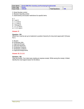 Exam Name:      Oracle EBS R12: Inventory and Purchasing Fundamentals
Exam Type:      Oracle
Exam Code:      1Z0-225                                      Total Questions:           189

3. Serial Number control
4. Revision Quantity control
5. Subinventory and locator restrictions for specific items

A. 1
B. 1 and 3
C. 1, 3, and 5
D. 1, 2, and 3
E. 1 through 5
F. 1, 2, 3, and 5
G. 1, 2, 3, and 4

Answer: E

Question: 125
Which four must be set up to implement a position hierarchy for document approvals? (Choose
four.)

A. Buyers
B. Employee Jobs
C. Approval Groups
D. Security Hierarchy
E. Employee Positions
F. Employee Locations
G. Approval Assignments

Answer: B, C, E, G

Question: 126
View the Exhibit. Your client was creating an express receipt. While saving the receipt, it failed.
Identify the most logical reason for the failure.




Page 35 of 53
 