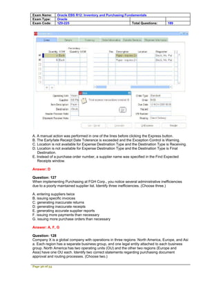 Exam Name:      Oracle EBS R12: Inventory and Purchasing Fundamentals
Exam Type:      Oracle
Exam Code:      1Z0-225                                      Total Questions:       189




A. A manual action was performed in one of the lines before clicking the Express button.
B. The Early/late Receipt Date Tolerance is exceeded and the Exception Control is Warning.
C. Location is not available for Expense Destination Type and the Destination Type is Receiving.
D. Location is not available for Expense Destination Type and the Destination Type is Final
   Destination.
E. Instead of a purchase order number, a supplier name was specified in the Find Expected
   Receipts window.

Answer: D

Question: 127
When implementing Purchasing at FGH Corp., you notice several administrative inefficiencies
due to a poorly maintained supplier list. Identify three inefficiencies. (Choose three.)

A. entering suppliers twice
B. issuing specific invoices
C. generating inaccurate returns
D. generating inaccurate receipts
E. generating accurate supplier reports
F. issuing more payments than necessary
G. issuing more purchase orders than necessary

Answer: A, F, G

Question: 128
Company X is a global company with operations in three regions: North America, Europe, and Asi
a. Each region has a separate business group, and one legal entity attached to each business
group. North America has two operating units (OU) and the other two regions (Europe and
Asia) have one OU each. Identify two correct statements regarding purchasing document
approval and routing processes. (Choose two.)

Page 36 of 53
 