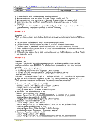 Exam Name:      Oracle EBS R12: Inventory and Purchasing Fundamentals
Exam Type:      Oracle
Exam Code:      1Z0-225                                      Total Questions:         189



A. All three regions must share the same approval hierarchy.
B. North America can have two sets of Approval Groups, one for each OU.
C. North America can have only one set of Approval Groups to share across each OU.
D. Each region can have a different type of hierarchy: Employee/Supervisor or Position
   Hierarchy.
E. Each region can have a different approval hierarchy, but all three regions must use the same
   type of hierarchy: Employee/Supervisor or Position Hierarchy.

Answer: B, D

Question: 129
Which two statements are correct about defining inventory organizations and locations? (Choose
two.)

A. A subinventory can be shared across two inventory organizations.
B. You can restrict a location tagged as Global to a specific inventory organization.
C. The item master is always the validation organization in a multiorganization structure.
D. When the location is tagged as Global, it is NOT mandatory to select an international address
   style (where available).
E. While defining a location that is local, you must ensure that the Ship Location and Ship-To site
   are always the same.

Answer: B, D

Question: 130
Your client's department administrative assistant (only) is allowed to self-approve the office
supplies requisitions up to $5,000.00. For all other types of requisitions, there is no approval
authority.
The company's location is Ann Arbor.
The purchasing category for office supplies is Office.Supplies.
The chart of accounts follows this format: Company.Business Group.Cost
Center.Account.Future.
Your client's company account code is "01," business group is "100," cost center (or department)
is "560," the account for office supplies is "67549," and the future segment is always "000000."
Which approval group setup would enable this restrictive purchasing practice?

A. Document Total: Amount Limit = $5,000.00
   Location: Amount Limit = $5,000 and Location = Ann Arbor
   Category Range: Amount Limit = $10,000
   Category Range: From x.Supplies To: Office.Supplies
B. Document Total: Amount Limit = $0.00
   Account Range: Amount Limit = $5,000.
   Account Range: From: 01.100.560. 67549.000000 To 01.100.560. 67549.000000
   Category Range: Amount Limit = $5,000
   Category Range: From Office.Supplies To: Office.Supplies
C. Document Total: Amount Limit = $0.00
   Account Range: Amount Limit = $5,000
   Account Range: From: 01.100.560. 67549.000000 To: 01.100.560. 67549.000000
   Category Range: Amount Limit = $5,000
   Category Range: From: Office.Supplies To: Office.Supplies
   Requisition Document Type setup = 'Owner can Approve'
D. Document Total: Amount Limit = $0.00
   Account Range: Amount Limit = $5,000
   Account Range: From: 01.100.560. 00000.000000 To: 01.100.560. 99999.000000

Page 37 of 53
 