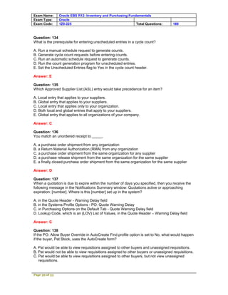 Exam Name:      Oracle EBS R12: Inventory and Purchasing Fundamentals
Exam Type:      Oracle
Exam Code:      1Z0-225                                      Total Questions:        189



Question: 134
What is the prerequisite for entering unscheduled entries in a cycle count?

A. Run a manual schedule request to generate counts.
B. Generate cycle count requests before entering counts.
C. Run an automatic schedule request to generate counts.
D. Run the count generation program for unscheduled entries.
E. Set the Unscheduled Entries flag to Yes in the cycle count header.

Answer: E

Question: 135
Which Approved Supplier List (ASL) entry would take precedence for an item?

A. Local entry that applies to your suppliers.
B. Global entry that applies to your suppliers.
C. Local entry that applies only to your organization.
D. Both local and global entries that apply to your suppliers.
E. Global entry that applies to all organizations of your company.

Answer: C

Question: 136
You match an unordered receipt to _____.

A. a purchase order shipment from any organization
B. a Return Material Authorization (RMA) from any organization
C. a purchase order shipment from the same organization for any supplier
D. a purchase release shipment from the same organization for the same supplier
E. a finally closed purchase order shipment from the same organization for the same supplier

Answer: D

Question: 137
When a quotation is due to expire within the number of days you specified, then you receive the
following message in the Notifications Summary window: Quotations active or approaching
expiration: [number]. Where is this [number] set up in the system?

A. in the Quote Header - Warning Delay field
B. in the Systems Profile Options - PO: Quote Warning Delay
C. in Purchasing Options on the Default Tab - Quote Warning Delay field
D. Lookup Code, which is an (LOV) List of Values, in the Quote Header – Warning Delay field

Answer: C

Question: 138
If the PO: Allow Buyer Override in AutoCreate Find profile option is set to No, what would happen
if the buyer, Pat Stock, uses the AutoCreate form?

A. Pat would be able to view requisitions assigned to other buyers and unassigned requisitions.
B. Pat would not be able to view requisitions assigned to other buyers or unassigned requisitions.
C. Pat would be able to view requisitions assigned to other buyers, but not view unassigned
   requisitions.


Page 39 of 53
 