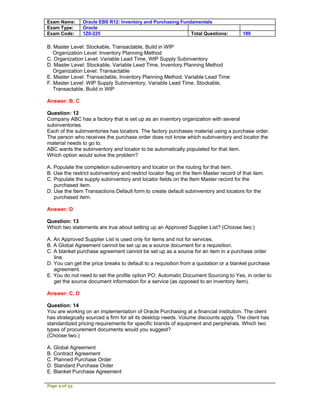 Exam Name:      Oracle EBS R12: Inventory and Purchasing Fundamentals
Exam Type:      Oracle
Exam Code:      1Z0-225                                      Total Questions:           189

B. Master Level: Stockable, Transactable, Build in WIP
   Organization Level: Inventory Planning Method
C. Organization Level: Variable Lead Time, WIP Supply Subinventory
D. Master Level: Stockable, Variable Lead Time, Inventory Planning Method
   Organization Level: Transactable
E. Master Level: Transactable, Inventory Planning Method, Variable Lead Time
F. Master Level: WIP Supply Subinventory, Variable Lead Time, Stockable,
   Transactable, Build in WIP

Answer: B, C

Question: 12
Company ABC has a factory that is set up as an inventory organization with several
subinventories.
Each of the subinventories has locators. The factory purchases material using a purchase order.
The person who receives the purchase order does not know which subinventory and locator the
material needs to go to.
ABC wants the subinventory and locator to be automatically populated for that item.
Which option would solve the problem?

A. Populate the completion subinventory and locator on the routing for that item.
B. Use the restrict subinventory and restrict locator flag on the Item Master record of that item.
C. Populate the supply subinventory and locator fields on the Item Master record for the
   purchased item.
D. Use the Item Transactions Default form to create default subinventory and locators for the
   purchased item.

Answer: D

Question: 13
Which two statements are true about setting up an Approved Supplier List? (Choose two.)

A. An Approved Supplier List is used only for items and not for services.
B. A Global Agreement cannot be set up as a source document for a requisition.
C. A blanket purchase agreement cannot be set up as a source for an item in a purchase order
   line.
D. You can get the price breaks to default to a requisition from a quotation or a blanket purchase
   agreement.
E. You do not need to set the profile option PO: Automatic Document Sourcing to Yes, in order to
   get the source document information for a service (as opposed to an inventory item).

Answer: C, D

Question: 14
You are working on an implementation of Oracle Purchasing at a financial institution. The client
has strategically sourced a firm for all its desktop needs. Volume discounts apply. The client has
standardized pricing requirements for specific brands of equipment and peripherals. Which two
types of procurement documents would you suggest?
(Choose two.)

A. Global Agreement
B. Contract Agreement
C. Planned Purchase Order
D. Standard Purchase Order
E. Blanket Purchase Agreement

Page 4 of 53
 