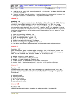 Exam Name:      Oracle EBS R12: Inventory and Purchasing Fundamentals
Exam Type:      Oracle
Exam Code:      1Z0-225                                      Total Questions:        189

D. Pat would not be able to view requisitions assigned to other buyers, but would be able to view
   unassigned requisitions.
E. Pat would be able to view all requisitions in the AutoCreate form, but would be prevented from
   placing requisitions on a purchase order if they reference another buyer.

Answer: B

Question: 139
Your customer completes two discrete jobs. Each job completes with a quantity of 100. After job
completion, the business user found that 10 components used in Job1 were bad. All the
components are serial-controlled items. Job1 reopened so that they could return the WIP
Component for the 10 quantities back to inventory. The list of values (LOV) shows all the serial
numbers irrespective of the component used in the specific discrete job. Which setup or process
would restrict the component serial numbers specific to their discrete job from appearing in the
LOV that is used?

A. Setup INV: Geneology Delimited: Yes
B. Setup INV: Validate Returned Serial: Yes
C. Setup INV: Restrict Receipt of Serial: Yes
D. Serial Control at the item level: Predefined
E. Serial number assigned during WIP completion
F. Serial number assigned during WIP assembly return
G. The system automatically defaults the serial numbers respective to their discrete jobs.

Answer: B

Question: 140
While implementing Oracle Payables, Oracle Purchasing, and Oracle General Ledger at GLO
Ltd., you are informed by the accountant that the AP Clearing Account balance is increasing
daily. To solve this issue, what would you check in the accounting process?

A. whether journals are posted regularly
B. whether suppliers are sequentially numbered
C. whether the month-end accrual process is run
D. whether invoices are matched to purchase orders and receipts
E. whether Oracle Payables transactions are reconciled with Oracle General Ledger

Answer: D

Question: 141
Oracle Inventory interacts with other Oracle applications by sharing information. Which two
pieces of information does Oracle Inventory receive from the Order Management application?
(Choose two.)

A. UOM information
B. shipping information
C. on-hand information
D. ATP supply information
E. reservations information

Answer: B, E

Question: 142
Select three statements that are true about the receiving process. (Choose three.)


Page 40 of 53
 