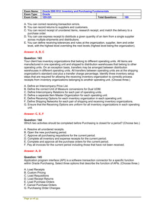 Exam Name:      Oracle EBS R12: Inventory and Purchasing Fundamentals
Exam Type:      Oracle
Exam Code:      1Z0-225                                      Total Questions:            189

A. You can correct receiving transaction errors.
B. You can record returns to suppliers and customers.
C. You can record receipt of unordered items, research receipt, and match the delivery to a
   purchase order.
D. You can use express receipt to distribute a given quantity of an item from a single supplier
   across multiple shipments and distributions.
E. You can define receiving tolerances and rules at the organization, supplier, item and order
   level, with the highest level overriding the next levels (highest level being the organization).

Answer: A, B, C

Question: 143
Your client has inventory organizations that belong to different operating units. All items are
manufactured in one operating unit and shipped to distribution warehouses that belong to other
operating units. On an exception basis, transfers may be arranged between distribution
warehouses in different operating units. All transfers between operating units are at the shipping
organization's standard cost plus a transfer charge percentage. Identify three inventory setup
steps that are required for allowing the receiving inventory organization to correctly process
receipts from inventory organizations belonging to another operating unit. (Choose three.)

A. Define an Intercompany Price List.
B. Define the correct Unit of Measure conversions for Dual UOM.
C. Define Intercompany Relations for each pair of operating units.
D. Define a separate Item Master Organization for each operating unit.
E. Define Receiving Options for each inventory organization in each operating unit.
F. Define Shipping Networks for each pair of shipping and receiving inventory organizations.
G. Ensure that the Receiving Options are uniform for all inventory organizations in each operating
   unit.

Answer: C, E, F

Question: 144
Which two activities should be completed before Purchasing is closed for a period? (Choose two.)

A. Resolve all unordered receipts.
B. Open the new purchasing period.
C. Approve all purchasing requisitions for the current period.
D. Complete all inventory and expense receipts for the current period.
E. Complete and approve all the purchase orders for the current period.
F. Pay all invoices for the current period including those that have not been received.

Answer: A, D

Question: 145
Application program interface (API) is a software transaction connector for a specific function
within Oracle Purchasing. Select three options that describe the function of APIs. (Choose three.)

A. Load Receipts
B. Custom Pricing
C. Load Requisitions
D. Load Receipt Returns
E. Load Purchase Orders
F. Cancel Purchase Orders
G. Purchasing Order Changes


Page 41 of 53
 