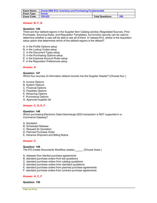Exam Name:      Oracle EBS R12: Inventory and Purchasing Fundamentals
Exam Type:      Oracle
Exam Code:      1Z0-225                                      Total Questions:         189

Answer: B, F, G

Question: 146
There are four tabbed regions in the Supplier Item Catalog window (Negotiated Sources, Prior
Purchases, Sourcing Rules, and Requisition Templates), but function security can be used to
determine whether a user will be able to see all of them. In release R12, where is the requisition
setup option that determines which of the tabbed regions is the default?

A. in the Profile Options setup
B. in the Lookup Codes setup
C. in the Document Types setup
D. in the Purchasing Options setup
E. in the Expense Account Rules setup
F. in the Requisition Preferences setup

Answer: A

Question: 147
Which four sources of information default records into the Supplier Header? (Choose four.)

A. Invoice Options
B. System Options
C. Financial Options
D. Payables Options
E. Receiving Options
F. Purchasing Options
G. Approved supplier list

Answer: C, D, E, F

Question: 148
Which purchasing Electronic Data Interchange (EDI) transaction is NOT supported in e-
Commerce Gateway?

A. Quotation
B. Scheduled Release
C. Request for Quotation
D. Planned Purchase Order
E. Advance Shipment and Billing Notice

Answer: C

Question: 149
The PO Create Documents Workflow creates _____. (Choose three.)

A. releases from blanket purchase agreements
B. standard purchase orders from bid quotations
C. standard purchase orders from catalog quotations
D. standard purchase orders from standard quotations
E. standard purchase orders from planned purchase agreements
F. standard purchase orders from contract purchase agreements

Answer: A, C, F

Question: 150

Page 42 of 53
 