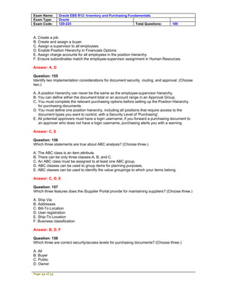 Exam Name:      Oracle EBS R12: Inventory and Purchasing Fundamentals
Exam Type:      Oracle
Exam Code:      1Z0-225                                      Total Questions:       189



A. Create a job.
B. Create and assign a buyer.
C. Assign a supervisor to all employees.
D. Enable Position Hierarchy in Financials Options.
E. Assign charge accounts for all employees in the position hierarchy.
F. Ensure subordinates match the employee-supervisor assignment in Human Resources.

Answer: A, D

Question: 155
Identify two implementation considerations for document security, routing, and approval. (Choose
two.)

A. A position hierarchy can never be the same as the employee-supervisor hierarchy.
B. You can define either the document total or an account range in an Approval Group.
C. You must complete the relevant purchasing options before setting up the Position Hierarchy
   for purchasing documents.
D. You must define one position hierarchy, including all positions that require access to the
   document types you want to control, with a Security Level of 'Purchasing'.
E. All potential approvers must have a login username; if you forward a purchasing document to
   an approver who does not have a login username, purchasing alerts you with a warning.

Answer: C, E

Question: 156
Which three statements are true about ABC analysis? (Choose three.)

A. The ABC class is an item attribute.
B. There can be only three classes-A, B, and C.
C. An ABC class must be assigned to at least one ABC group.
D. ABC classes can be used to group items for planning purposes.
E. ABC classes can be used to identify the value groupings to which your items belong.

Answer: C, D, E

Question: 157
Which three features does the iSupplier Portal provide for maintaining suppliers? (Choose three.)

A. Ship Via
B. Addresses
C. Bill-To Location
D. User registration
E. Ship-To Location
F. Business classification

Answer: B, D, F

Question: 158
Which three are correct security/access levels for purchasing documents? (Choose three.)

A. All
B. Buyer
C. Public
D. Owner

Page 44 of 53
 