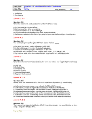 Exam Name:      Oracle EBS R12: Inventory and Purchasing Fundamentals
Exam Type:      Oracle
Exam Code:      1Z0-225                                      Total Questions:               189

E. Hierarchy
F. Purchasing

Answer: C, E, F

Question: 159
Which two statements are true about lot numbers? (Choose two.)

A. Lot numbers can be user defined.
B. Lot numbers have to be numeric only.
C. Lot numbers have to be of a fixed length.
D. Lot numbers can be generated only at the organization level.
E. Before turning lot control on for an item, your on-hand quantity for that item should be zero.

Answer: A, E

Question: 160
You would set up the profile option INV: Item Master Flexfield _____.

A. for items from legacy system referenced in this field
B. in the initial setup on inventory for defaulting purpose
C. to capture the item descriptive information on this field
D. to indicate which flexfield is used to define items in MTL_SYSTEM_ITEMS
E. for first time setup of the item master flexfield to denote the key flexfield compiled

Answer: D

Question: 161
Which three financial options can be defaulted when you enter a new supplier? (Choose three.)

A. Ship Via
B. Default Buyer
C. RFQ-Only Site
D. Bill-To Location
E. Supplier Classification
F. Payment Bank Account

Answer: A, C, D

Question: 162
Identify three true statements about the use of the Material Workbench. (Choose three.)

A. Authorized users can create move orders in the Material Workbench.
B. Authorized users can change material statuses in the Material Workbench.
C. Authorized users can perform miscellaneous issues in the Material Workbench.
D. Authorized users can perform miscellaneous receipts in the Material Workbench.
E. Authorized users can perform pick confirm transactions in the Material Workbench.
F. Authorized users can perform ship confirm transactions in the Material Workbench.
G. Authorized users can view material across organizations in the Material Workbench.

Answer: A, B, G

Question: 163
There are no interdependent attributes. Which three statements are true about defining an item
using a template? (Choose three.)

Page 45 of 53
 