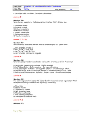Exam Name:      Oracle EBS R12: Inventory and Purchasing Fundamentals
Exam Type:      Oracle
Exam Code:      1Z0-225                                      Total Questions:         189

E. (N) Supply Base > Suppliers > Business Classification

Answer: C

Question: 166
Which four are supported by the Receiving Open Interface (ROI)? (Choose four.)

A. Unordered receipt
B. Dynamic locators
C. Deliver transactions
D. Movement statistics
E. Correct transactions
F. Receive transactions
G. Transfer transactions

Answer: C, E, F, G

Question: 167
Which Inventory table stores the item attribute values assigned to a system item?

A. MTL_SYSTEM_ITEMS_B
B. MTL_ITEM_ATTRIBUTES
C. MTL_ITEM_TEMPLATES_B
D. MTL_STATUS_ATTRIBUTE_VALUES

Answer: A

Question: 168
Which setup sequence best describes the prerequisites for setting up Oracle Purchasing?

A. Set up user. > Assign responsibilities. > Define a Ledger.
B. Set Address Styles. > Define locations. > Set key profile options.
C. Set up descriptive flexfields. > Set key profile options. > Set address style default.
D. Define a Ledger. > Set up descriptive flexfields. > Define Purchasing Lookup Codes.
E. Define Human Resources key flexfields. > Define a Ledger > Create responsibilities.

Answer: A

Question: 169
You are moving items from locator A to locator B within the same inventory organization. Which
two types of inventory transactions are required? (Choose two.)

A. Move Order
B. Locator transfer
C. Subinventory transfer
D. WIP component issue
E. Miscellaneous Receipt
F. WIP assembly completion
G. Interorganization transfer direct

Answer: A, C

Question: 170



Page 47 of 53
 