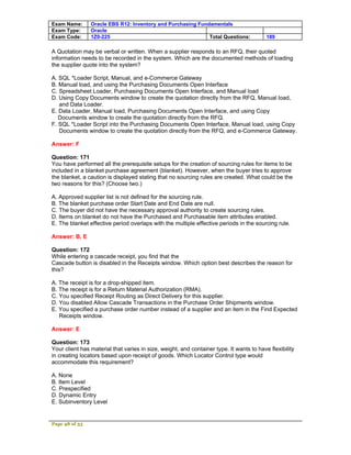 Exam Name:      Oracle EBS R12: Inventory and Purchasing Fundamentals
Exam Type:      Oracle
Exam Code:      1Z0-225                                      Total Questions:             189

A Quotation may be verbal or written. When a supplier responds to an RFQ, their quoted
information needs to be recorded in the system. Which are the documented methods of loading
the supplier quote into the system?

A. SQL *Loader Script, Manual, and e-Commerce Gateway
B. Manual load, and using the Purchasing Documents Open Interface
C. Spreadsheet Loader, Purchasing Documents Open Interface, and Manual load
D. Using Copy Documents window to create the quotation directly from the RFQ, Manual load,
   and Data Loader.
E. Data Loader, Manual load, Purchasing Documents Open Interface, and using Copy
   Documents window to create the quotation directly from the RFQ.
F. SQL *Loader Script into the Purchasing Documents Open Interface, Manual load, using Copy
   Documents window to create the quotation directly from the RFQ, and e-Commerce Gateway.

Answer: F

Question: 171
You have performed all the prerequisite setups for the creation of sourcing rules for items to be
included in a blanket purchase agreement (blanket). However, when the buyer tries to approve
the blanket, a caution is displayed stating that no sourcing rules are created. What could be the
two reasons for this? (Choose two.)

A. Approved supplier list is not defined for the sourcing rule.
B. The blanket purchase order Start Date and End Date are null.
C. The buyer did not have the necessary approval authority to create sourcing rules.
D. Items on blanket do not have the Purchased and Purchasable item attributes enabled.
E. The blanket effective period overlaps with the multiple effective periods in the sourcing rule.

Answer: B, E

Question: 172
While entering a cascade receipt, you find that the
Cascade button is disabled in the Receipts window. Which option best describes the reason for
this?

A. The receipt is for a drop-shipped item.
B. The receipt is for a Return Material Authorization (RMA).
C. You specified Receipt Routing as Direct Delivery for this supplier.
D. You disabled Allow Cascade Transactions in the Purchase Order Shipments window.
E. You specified a purchase order number instead of a supplier and an item in the Find Expected
   Receipts window.

Answer: E

Question: 173
Your client has material that varies in size, weight, and container type. It wants to have flexibility
in creating locators based upon receipt of goods. Which Locator Control type would
accommodate this requirement?

A. None
B. Item Level
C. Prespecified
D. Dynamic Entry
E. Subinventory Level


Page 48 of 53
 