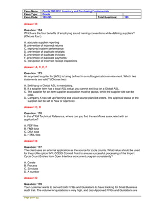 Exam Name:      Oracle EBS R12: Inventory and Purchasing Fundamentals
Exam Type:      Oracle
Exam Code:      1Z0-225                                      Total Questions:       189

Answer: D

Question: 174
Which are the four benefits of employing sound naming conventions while defining suppliers?
(Choose four.)

A. accurate supplier reporting
B. prevention of incorrect returns
C. improved system performance
D. prevention of duplicate receipts
E. prevention of duplicate invoices
F. prevention of duplicate payments
G. prevention of incorrect receipt inspections

Answer: A, C, E, F

Question: 175
An approved supplier list (ASL) is being defined in a multiorganization environment. Which two
statements are valid? (Choose two)

A. Setting up a Global ASL is mandatory.
B. If a supplier item has a local ASL setup, you cannot set it up on a Global ASL.
C. The supplier for an item-supplier association must be global, while the supplier site can be
   local.
D. Company X has set up Planning and would source planned orders. The approval status of the
   supplier can be set to New or Approved.

Answer: C, D

Question: 176
In the eTRM Technical Reference, where can you find the workflows associated with an
application?

A. PDF files
B. FND data
C. DBA data
D. HTML files

Answer: B

Question: 177
The client uses an external application as the source for cycle counts. What value should be used
for the profile option INV: CCEOI Commit Point to ensure successful processing of the Import
Cycle Count Entries from Open Interface concurrent program consistently?

A. Create
B. Process
C. Simulate
D. A number

Answer: D

Question: 178
Your customer wants to convert both RFQs and Quotations to have tracking for Small Business
Audit trail. The volume for quotations is very high, and only Approved RFQs and Quotations are

Page 49 of 53
 