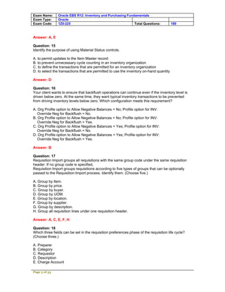 Exam Name:      Oracle EBS R12: Inventory and Purchasing Fundamentals
Exam Type:      Oracle
Exam Code:      1Z0-225                                      Total Questions:            189



Answer: A, E

Question: 15
Identify the purpose of using Material Status controls.

A. to permit updates to the Item Master record
B. to prevent unnecessary cycle counting in an inventory organization
C. to define the transactions that are permitted for an inventory organization
D. to select the transactions that are permitted to use the inventory on-hand quantity

Answer: D

Question: 16
Your client wants to ensure that backflush operations can continue even if the inventory level is
driven below zero. At the same time, they want typical inventory transactions to be prevented
from driving inventory levels below zero. Which configuration meets this requirement?

A. Org Profile option to Allow Negative Balances = No; Profile option for INV:
   Override Neg for Backflush = No.
B. Org Profile option to Allow Negative Balances = No; Profile option for INV:
   Override Neg for Backflush = Yes.
C. Org Profile option to Allow Negative Balances = Yes; Profile option for INV:
   Override Neg for Backflush = No.
D. Org Profile option to Allow Negative Balances = Yes; Profile option for INV:
   Override Neg for Backflush = Yes.

Answer: B

Question: 17
Requisition Import groups all requisitions with the same group code under the same requisition
header. If no group code is specified,
Requisition Import groups requisitions according to five types of groups that can be optionally
passed to the Requisition Import process. Identify them. (Choose five.)

A. Group by Item.
B. Group by price.
C. Group by buyer.
D. Group by UOM.
E. Group by location.
F. Group by supplier.
G. Group by description.
H. Group all requisition lines under one requisition header.

Answer: A, C, E, F, H

Question: 18
Which three fields can be set in the requisition preferences phase of the requisition life cycle?
(Choose three.)

A. Preparer
B. Category
C. Requestor
D. Description
E. Charge Account

Page 5 of 53
 