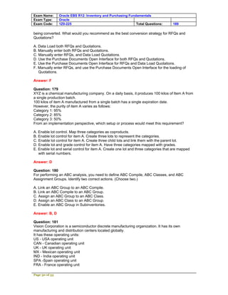 Exam Name:      Oracle EBS R12: Inventory and Purchasing Fundamentals
Exam Type:      Oracle
Exam Code:      1Z0-225                                      Total Questions:        189

being converted. What would you recommend as the best conversion strategy for RFQs and
Quotations?

A. Data Load both RFQs and Quotations.
B. Manually enter both RFQs and Quotations.
C. Manually enter RFQs, and Data Load Quotations.
D. Use the Purchase Documents Open Interface for both RFQs and Quotations.
E. Use the Purchase Documents Open Interface for RFQs and Data Load Quotations.
F. Manually enter RFQs, and use the Purchase Documents Open Interface for the loading of
   Quotations.

Answer: F

Question: 179
XYZ is a chemical manufacturing company. On a daily basis, it produces 100 kilos of Item A from
a single production batch.
100 kilos of item A manufactured from a single batch has a single expiration date.
However, the purity of item A varies as follows:
Category 1: 95%
Category 2: 85%
Category 3: 50%
From an implementation perspective, which setup or process would meet this requirement?

A. Enable lot control. Map three categories as coproducts.
B. Enable lot control for item A. Create three lots to represent the categories.
C. Enable lot control for item A. Create three child lots and link them with the parent lot.
D. Enable lot and grade control for item A. Have three categories mapped with grades.
E. Enable lot and serial control for item A. Create one lot and three categories that are mapped
   with serial numbers.

Answer: D

Question: 180
For performing an ABC analysis, you need to define ABC Compile, ABC Classes, and ABC
Assignment Groups. Identify two correct actions. (Choose two.)

A. Link an ABC Group to an ABC Compile.
B. Link an ABC Compile to an ABC Group.
C. Assign an ABC Group to an ABC Class.
D. Assign an ABC Class to an ABC Group.
E. Enable an ABC Group in Subinventories.

Answer: B, D

Question: 181
Vision Corporation is a semiconductor discrete manufacturing organization. It has its own
manufacturing and distribution centers located globally.
It has these operating units:
US - USA operating unit
CAN - Canadian operating unit
UK - UK operating unit
MX - Mexican operating unit
IND - India operating unit
SPA -Spain operating unit
FRA - France operating unit

Page 50 of 53
 